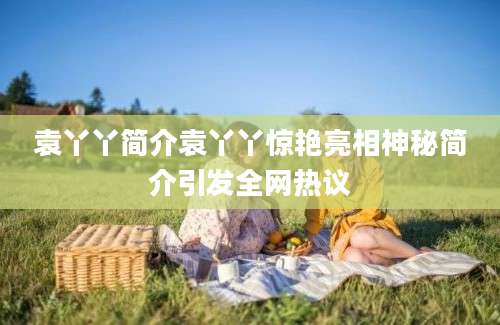 袁丫丫简介袁丫丫惊艳亮相神秘简介引发全网热议