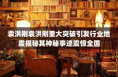 袁洪刚袁洪刚重大突破引发行业地震揭秘其神秘事迹震惊全国