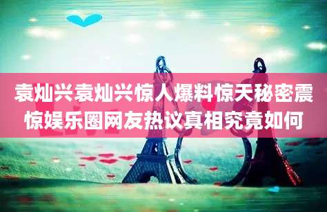 袁灿兴袁灿兴惊人爆料惊天秘密震惊娱乐圈网友热议真相究竟如何