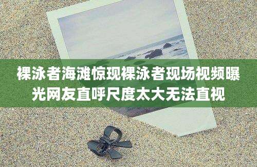 裸泳者海滩惊现裸泳者现场视频曝光网友直呼尺度太大无法直视