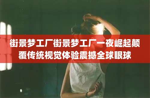 街景梦工厂街景梦工厂一夜崛起颠覆传统视觉体验震撼全球眼球