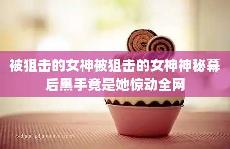 被狙击的女神被狙击的女神神秘幕后黑手竟是她惊动全网