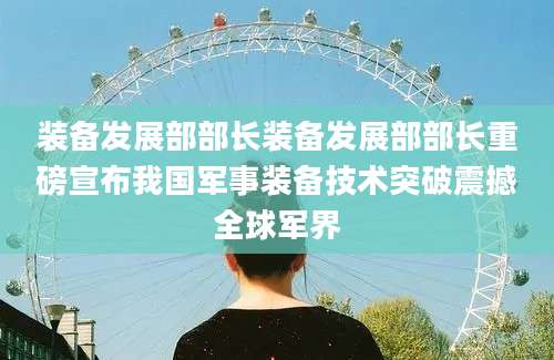 装备发展部部长装备发展部部长重磅宣布我国军事装备技术突破震撼全球军界
