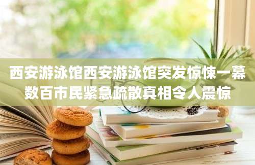 西安游泳馆西安游泳馆突发惊悚一幕数百市民紧急疏散真相令人震惊