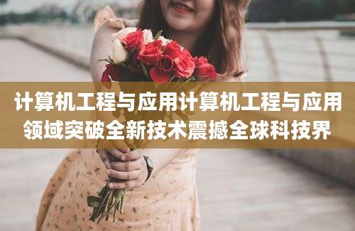 计算机工程与应用计算机工程与应用领域突破全新技术震撼全球科技界