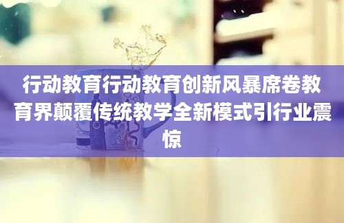 行动教育行动教育创新风暴席卷教育界颠覆传统教学全新模式引行业震惊