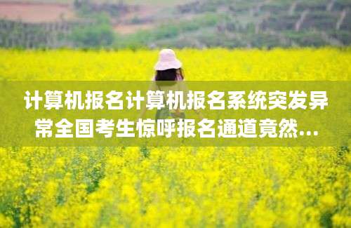 计算机报名计算机报名系统突发异常全国考生惊呼报名通道竟然...