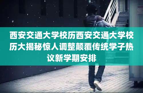 西安交通大学校历西安交通大学校历大揭秘惊人调整颠覆传统学子热议新学期安排