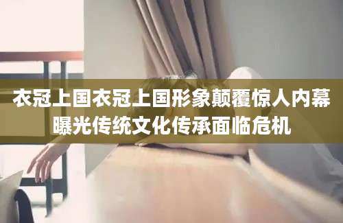 衣冠上国衣冠上国形象颠覆惊人内幕曝光传统文化传承面临危机