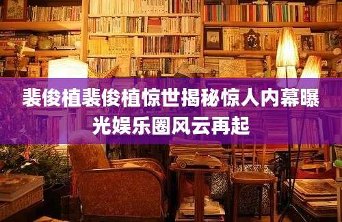 裴俊植裴俊植惊世揭秘惊人内幕曝光娱乐圈风云再起