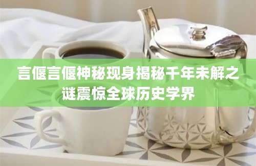 言偃言偃神秘现身揭秘千年未解之谜震惊全球历史学界