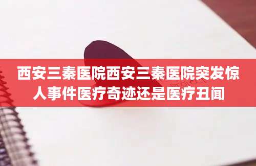 西安三秦医院西安三秦医院突发惊人事件医疗奇迹还是医疗丑闻