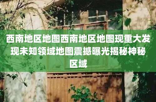 西南地区地图西南地区地图现重大发现未知领域地图震撼曝光揭秘神秘区域