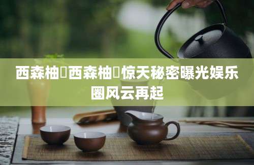 西森柚咲西森柚咲惊天秘密曝光娱乐圈风云再起