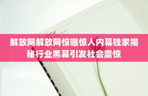 解放网解放网惊曝惊人内幕独家揭秘行业黑幕引发社会震惊
