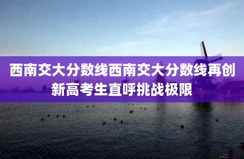 西南交大分数线西南交大分数线再创新高考生直呼挑战极限