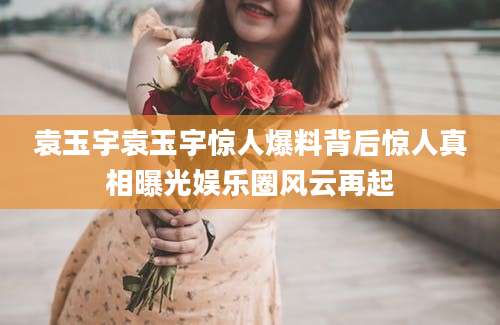 袁玉宇袁玉宇惊人爆料背后惊人真相曝光娱乐圈风云再起