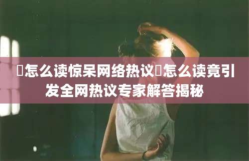 誐怎么读惊呆网络热议誐怎么读竟引发全网热议专家解答揭秘