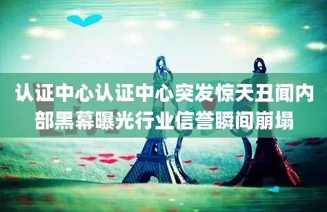认证中心认证中心突发惊天丑闻内部黑幕曝光行业信誉瞬间崩塌