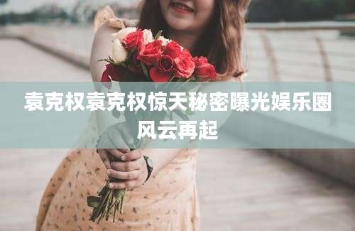 袁克权袁克权惊天秘密曝光娱乐圈风云再起