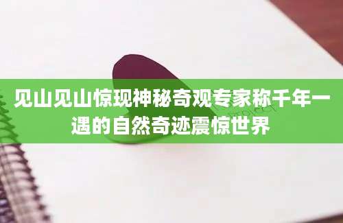 见山见山惊现神秘奇观专家称千年一遇的自然奇迹震惊世界