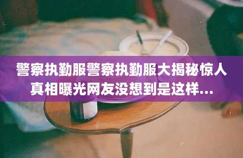 警察执勤服警察执勤服大揭秘惊人真相曝光网友没想到是这样...