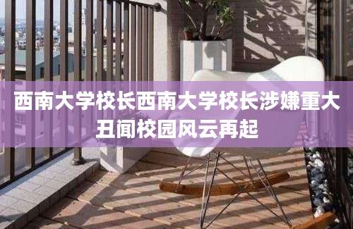 西南大学校长西南大学校长涉嫌重大丑闻校园风云再起