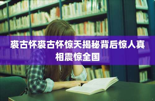 裘古怀裘古怀惊天揭秘背后惊人真相震惊全国