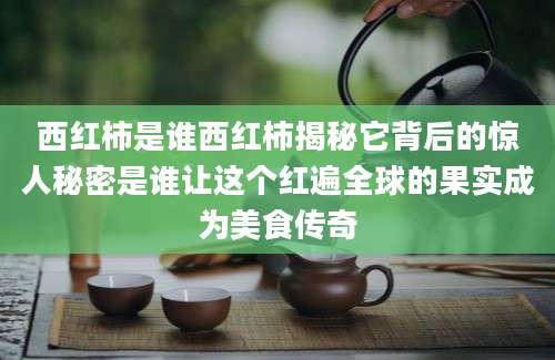 西红柿是谁西红柿揭秘它背后的惊人秘密是谁让这个红遍全球的果实成为美食传奇