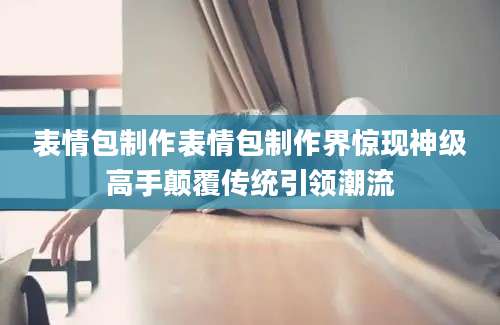 表情包制作表情包制作界惊现神级高手颠覆传统引领潮流