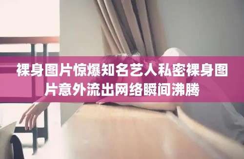 裸身图片惊爆知名艺人私密裸身图片意外流出网络瞬间沸腾