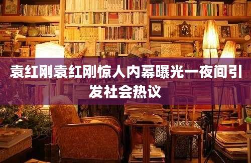 袁红刚袁红刚惊人内幕曝光一夜间引发社会热议