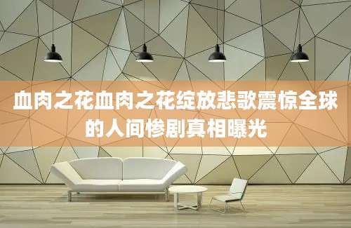 血肉之花血肉之花绽放悲歌震惊全球的人间惨剧真相曝光