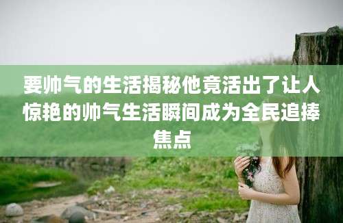 要帅气的生活揭秘他竟活出了让人惊艳的帅气生活瞬间成为全民追捧焦点
