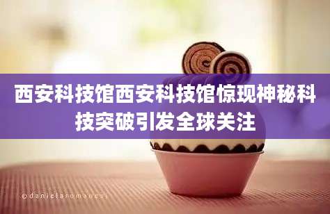 西安科技馆西安科技馆惊现神秘科技突破引发全球关注