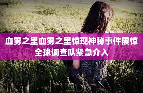 血雾之里血雾之里惊现神秘事件震惊全球调查队紧急介入