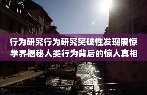 行为研究行为研究突破性发现震惊学界揭秘人类行为背后的惊人真相