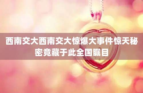 西南交大西南交大惊爆大事件惊天秘密竟藏于此全国瞩目
