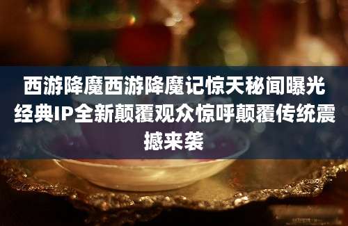西游降魔西游降魔记惊天秘闻曝光经典IP全新颠覆观众惊呼颠覆传统震撼来袭