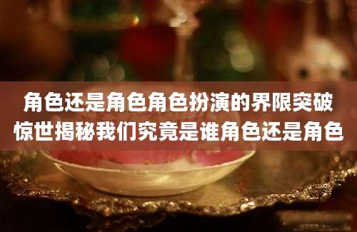 角色还是角色角色扮演的界限突破惊世揭秘我们究竟是谁角色还是角色