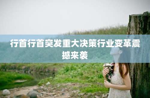 行首行首突发重大决策行业变革震撼来袭