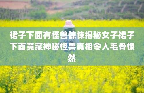 裙子下面有怪兽惊悚揭秘女子裙子下面竟藏神秘怪兽真相令人毛骨悚然