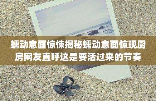蠕动意面惊悚揭秘蠕动意面惊现厨房网友直呼这是要活过来的节奏