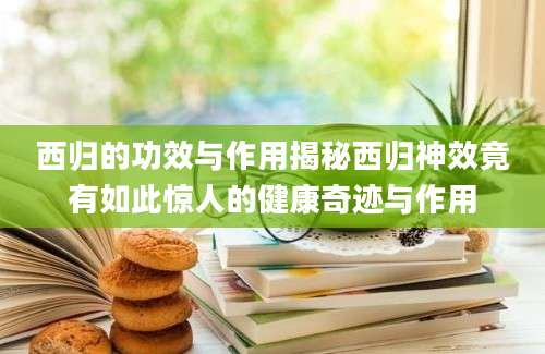 西归的功效与作用揭秘西归神效竟有如此惊人的健康奇迹与作用
