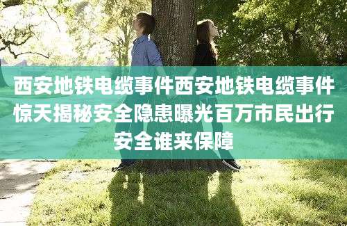 西安地铁电缆事件西安地铁电缆事件惊天揭秘安全隐患曝光百万市民出行安全谁来保障