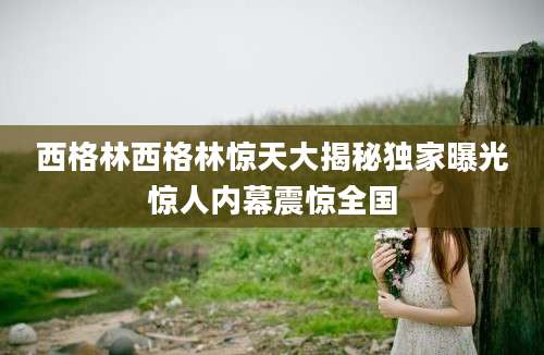 西格林西格林惊天大揭秘独家曝光惊人内幕震惊全国