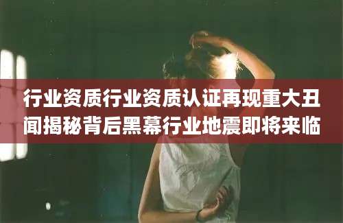 行业资质行业资质认证再现重大丑闻揭秘背后黑幕行业地震即将来临