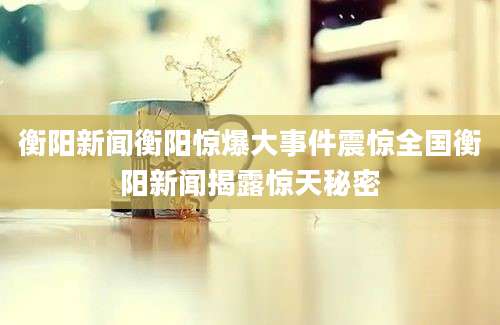 衡阳新闻衡阳惊爆大事件震惊全国衡阳新闻揭露惊天秘密