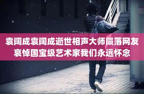 袁阔成袁阔成逝世相声大师陨落网友哀悼国宝级艺术家我们永远怀念