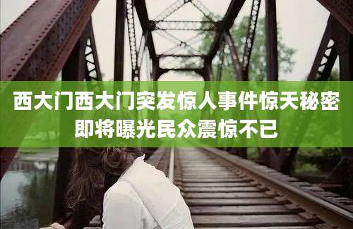 西大门西大门突发惊人事件惊天秘密即将曝光民众震惊不已
